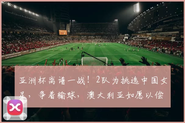 亚洲杯离谱一战！2队为挑选中国女足，争着输球，澳大利亚如愿以偿