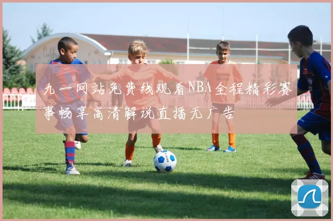 九一网站免费线观看NBA全程精彩赛事畅享高清解说直播无广告