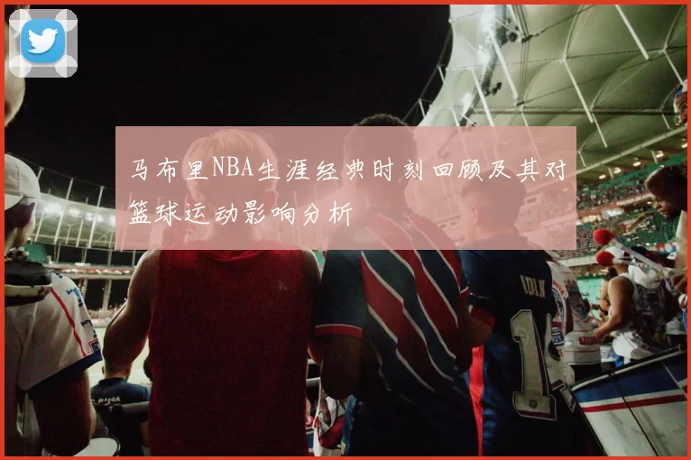 马布里NBA生涯经典时刻回顾及其对篮球运动影响分析
