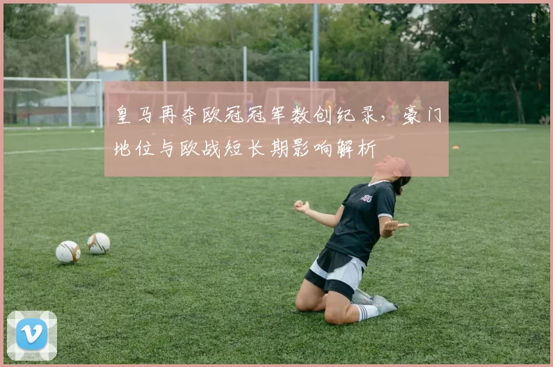 皇马再夺欧冠冠军数创纪录，豪门地位与欧战短长期影响解析