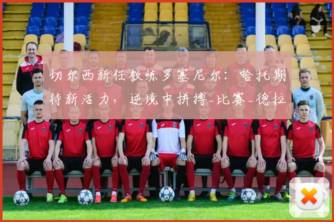 切尔西新任教练罗塞尼尔：哈托期待新活力，逆境中拼搏_比赛_德拉普_球迷