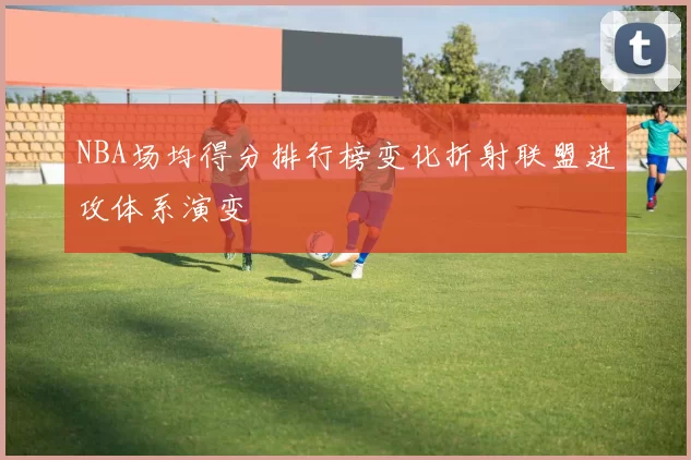NBA场均得分排行榜变化折射联盟进攻体系演变