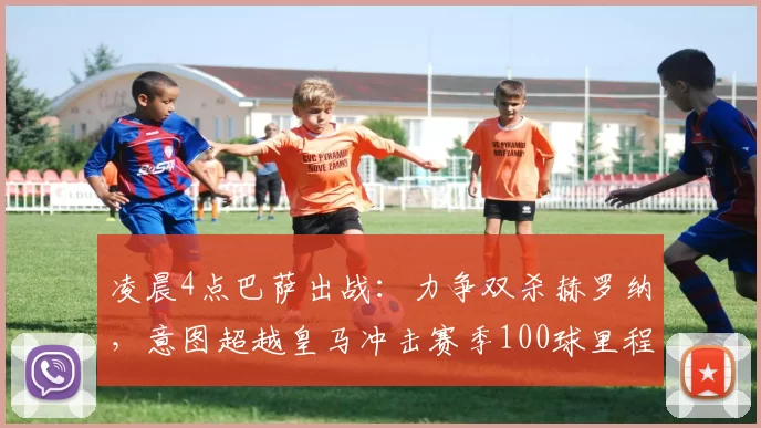 凌晨4点巴萨出战：力争双杀赫罗纳，意图超越皇马冲击赛季100球里程碑_比赛_欧冠_皇家马德里