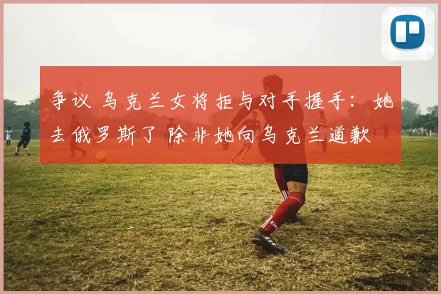 争议 乌克兰女将拒与对手握手：她去俄罗斯了 除非她向乌克兰道歉