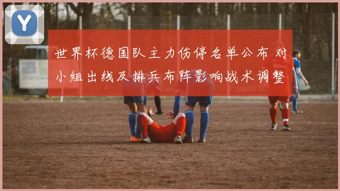 世界杯德国队主力伤停名单公布 对小组出线及排兵布阵影响战术调整看点