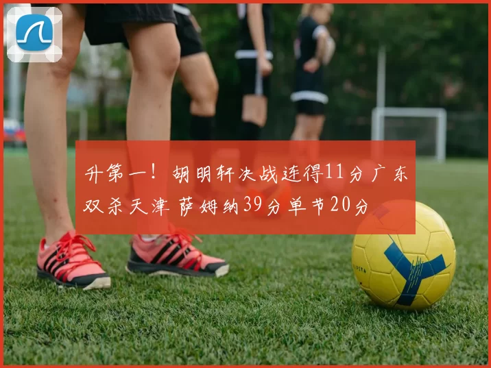 升第一！胡明轩决战连得11分广东双杀天津 萨姆纳39分单节20分