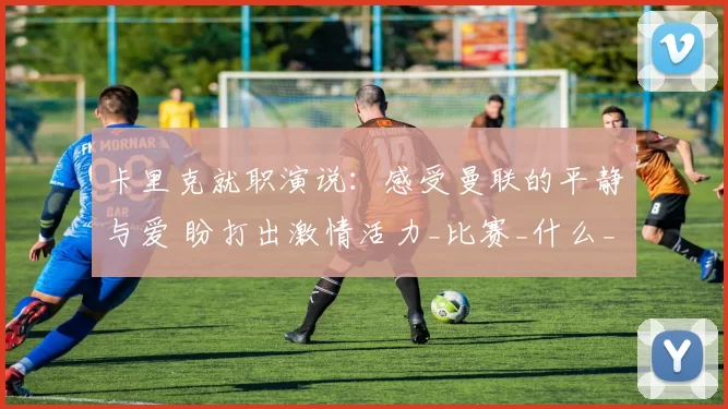 卡里克就职演说：感受曼联的平静与爱 盼打出激情活力_比赛_什么_欧冠