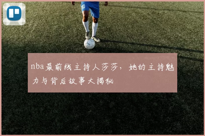 nba最前线主持人莎莎，她的主持魅力与背后故事大揭秘