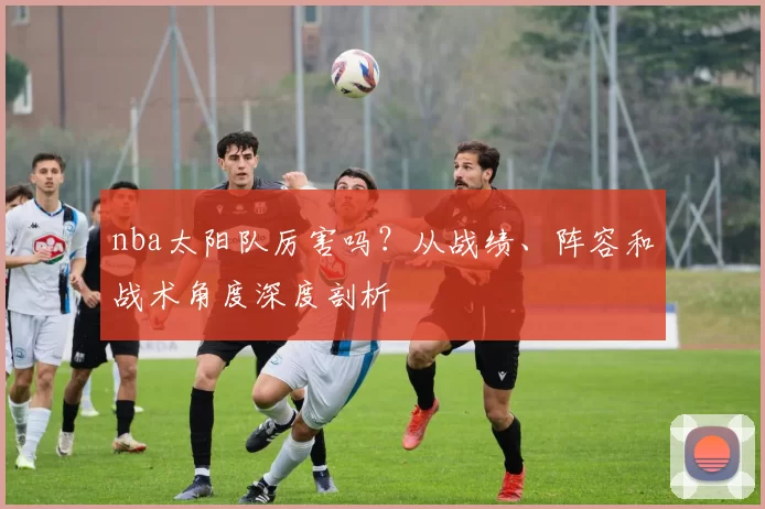 nba太阳队厉害吗？从战绩、阵容和战术角度深度剖析