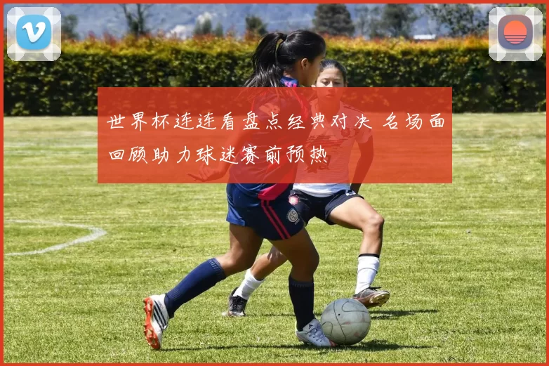 世界杯连连看盘点经典对决 名场面回顾助力球迷赛前预热