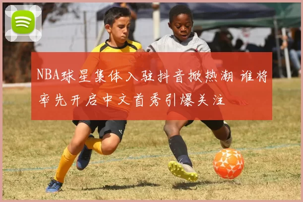 NBA球星集体入驻抖音掀热潮 谁将率先开启中文首秀引爆关注