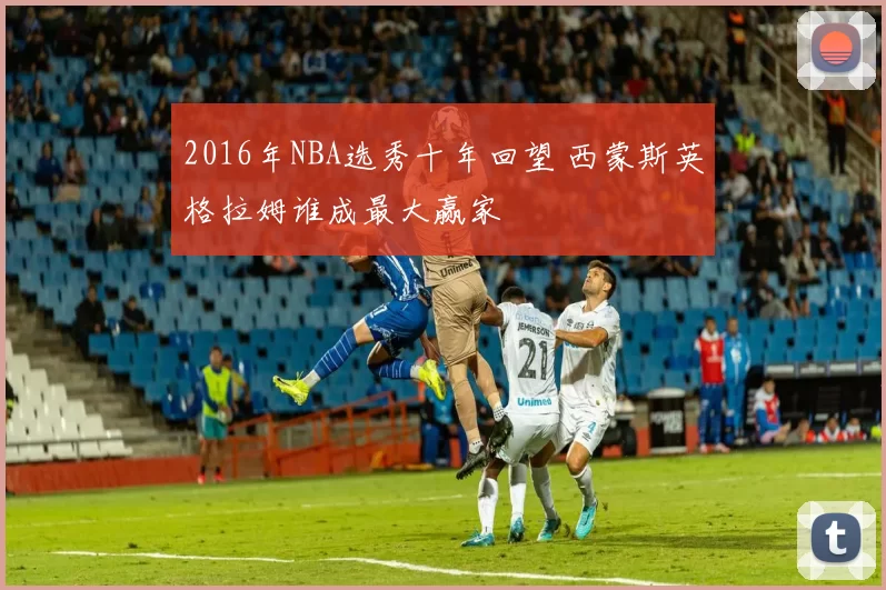 2016年NBA选秀十年回望 西蒙斯英格拉姆谁成最大赢家