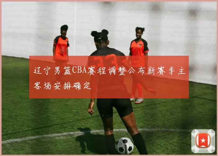 辽宁男篮CBA赛程调整公布新赛季主客场安排确定