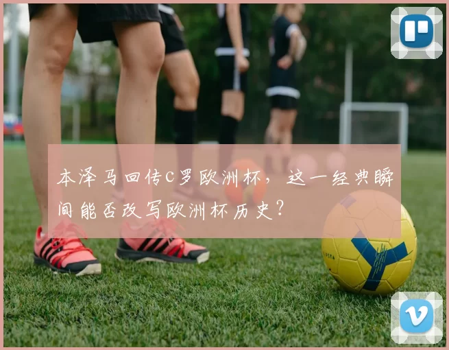 本泽马回传c罗欧洲杯，这一经典瞬间能否改写欧洲杯历史？