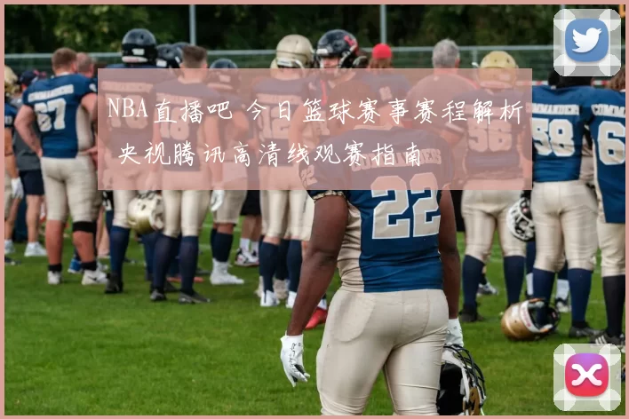 NBA直播吧 今日篮球赛事赛程解析 央视腾讯高清线观赛指南