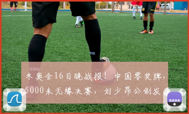 冬奥会16日晚战报！中国零奖牌，5000米无缘决赛，刘少昂公俐发声