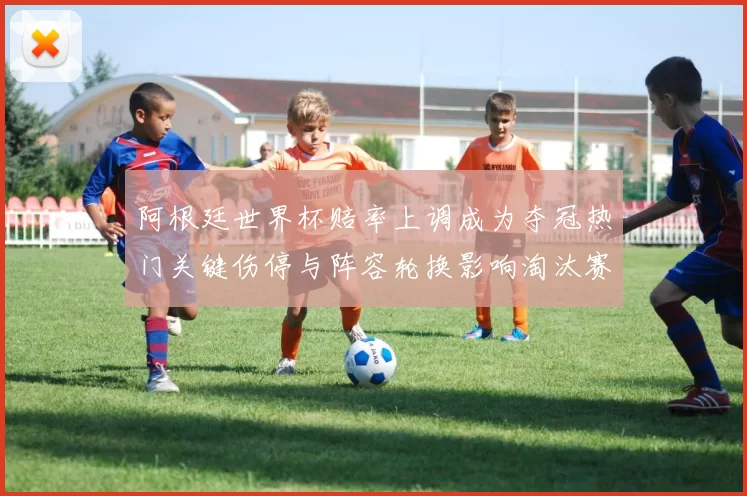 阿根廷世界杯赔率上调成为夺冠热门关键伤停与阵容轮换影响淘汰赛前景