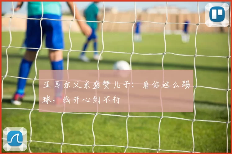 亚马尔父亲盛赞儿子：看你这么踢球，我开心到不行