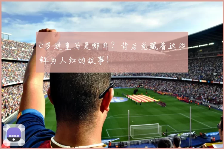 c罗进皇马是哪年？背后竟藏着这些鲜为人知的故事！